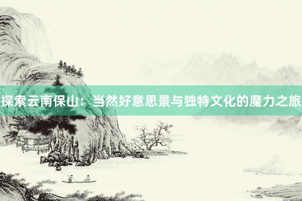 探索云南保山：当然好意思景与独特文化的魔力之旅