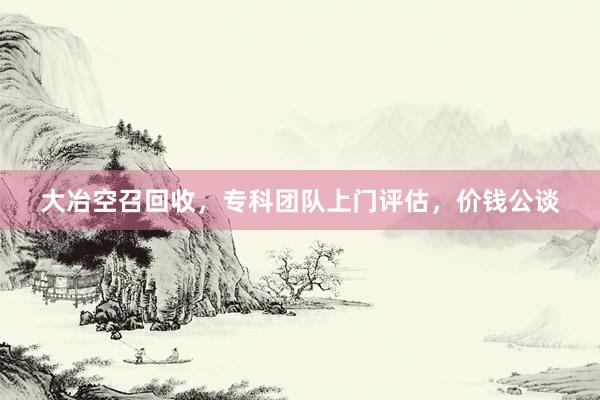大冶空召回收，专科团队上门评估，价钱公谈